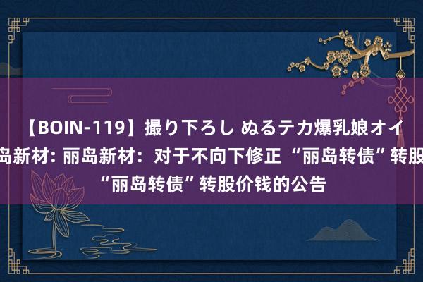 【BOIN-119】撮り下ろし ぬるテカ爆乳娘オイルFUCK 丽岛新材: 丽岛新材:对于不向下修正 “丽岛转债”转股价钱的公告