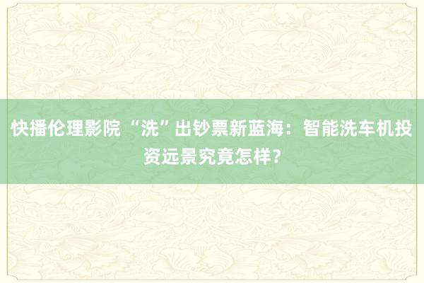 快播伦理影院 “洗”出钞票新蓝海：智能洗车机投资远景究竟怎样？