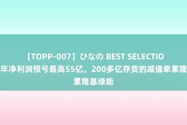 【TOPP-007】ひなの BEST SELECTION 上半年净利润预亏最高55亿，200多亿存货的减值牵累隆基绿能