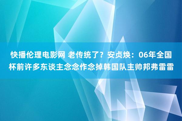快播伦理电影网 老传统了?安贞焕:06年全国杯前许多东谈主念念作念掉韩国队主帅邦弗雷雷