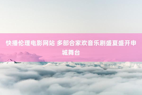 快播伦理电影网站 多部合家欢音乐剧盛夏盛开申城舞台