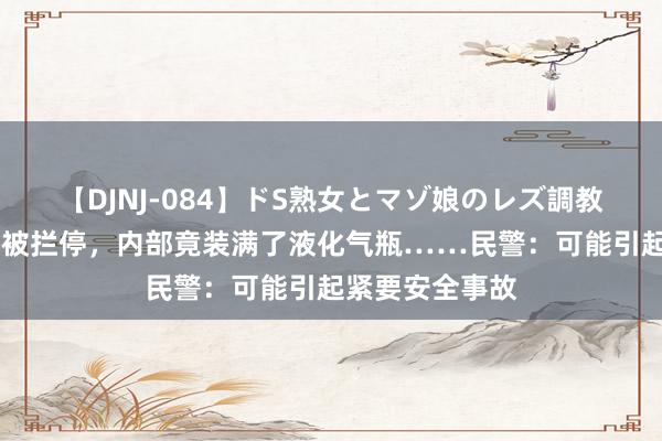 【DJNJ-084】ドS熟女とマゾ娘のレズ調教 湖北一面包车被拦停，内部竟装满了液化气瓶……民警：可能引起紧要安全事故