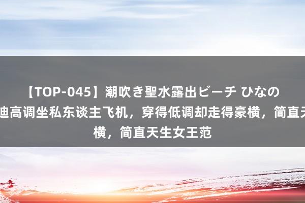 【TOP-045】潮吹き聖水露出ビーチ ひなの 55岁邓文迪高调坐私东谈主飞机，穿得低调却走得豪横，简直天生女王范