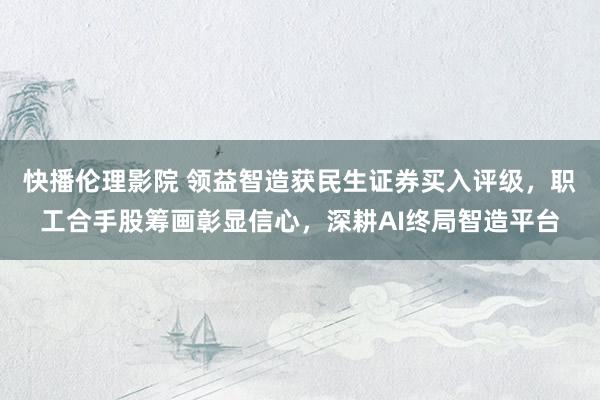 快播伦理影院 领益智造获民生证券买入评级，职工合手股筹画彰显信心，深耕AI终局智造平台