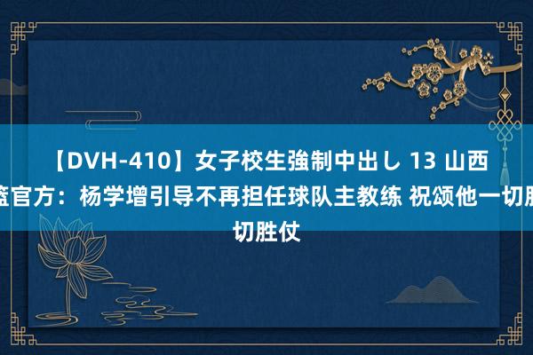 【DVH-410】女子校生強制中出し 13 山西男篮官方:杨学增引导不再担任球队主教练 祝颂他一切胜仗