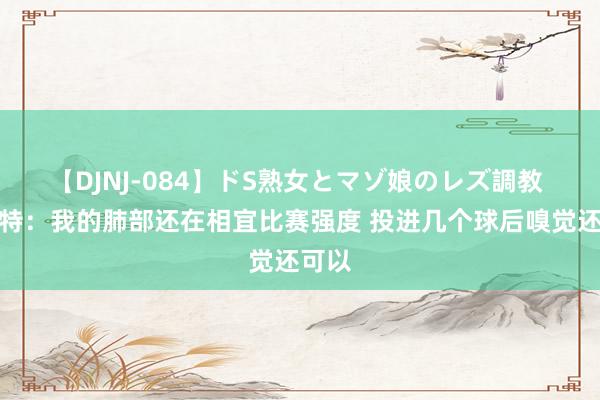 【DJNJ-084】ドS熟女とマゾ娘のレズ調教 杜兰特:我的肺部还在相宜比赛强度 投进几个球后嗅觉还可以