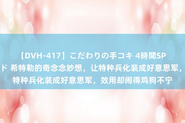 【DVH-417】こだわりの手コキ 4時間SP 5 30人のハンドメイド 希特勒的奇念念妙想，让特种兵化装成好意思军，效用却闹得鸡狗不宁