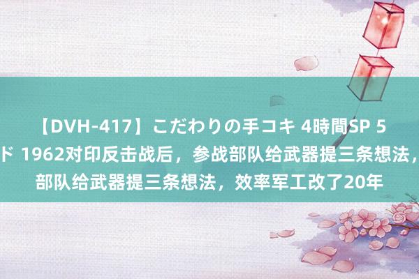 【DVH-417】こだわりの手コキ 4時間SP 5 30人のハンドメイド 1962对印反击战后，参战部队给武器提三条想法，效率军工改了20年