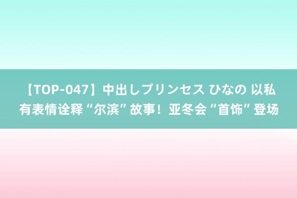 【TOP-047】中出しプリンセス ひなの 以私有表情诠释“尔滨”故事！亚冬会“首饰”登场