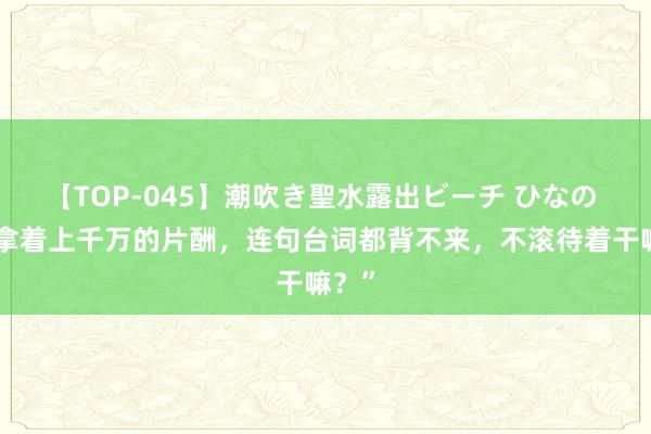 【TOP-045】潮吹き聖水露出ビーチ ひなの “你拿着上千万的片酬，连句台词都背不来，不滚待着干嘛？”