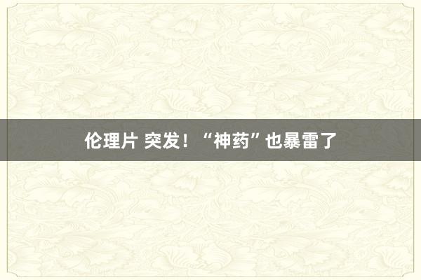 伦理片 突发！“神药”也暴雷了