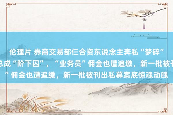 伦理片 券商交易部仨合资东说念主奔私“梦碎”，18%印子钱私募老总成“阶下囚”，“业务员”佣金也遭追缴，新一批被刊出私募案底惊魂动魄