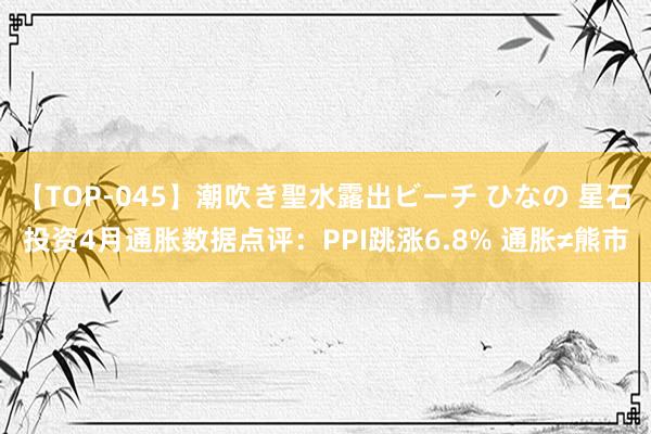 【TOP-045】潮吹き聖水露出ビーチ ひなの 星石投资4月通胀数据点评：PPI跳涨6.8% 通胀≠熊市