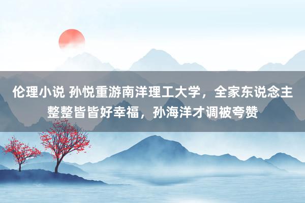 伦理小说 孙悦重游南洋理工大学,全家东说念主整整皆皆好幸福,孙海洋才调被夸赞