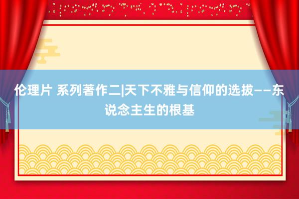伦理片 系列著作二|天下不雅与信仰的选拔——东说念主生的根基