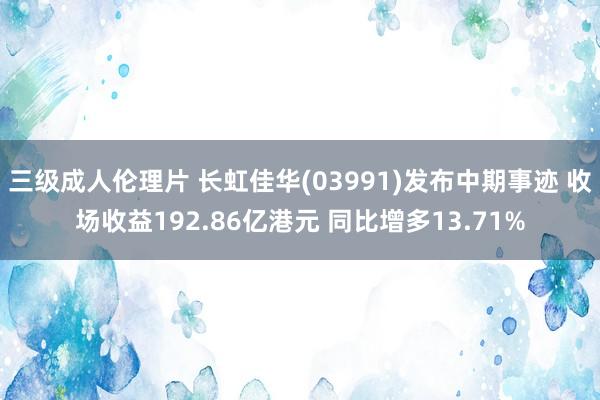 三级成人伦理片 长虹佳华(03991)发布中期事迹 收场收益192.86亿港元 同比增多13.71%