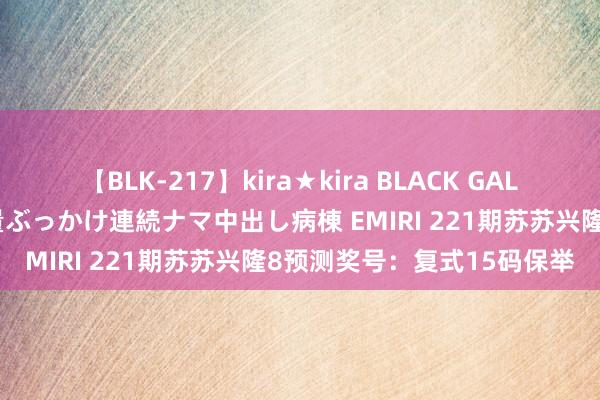 【BLK-217】kira★kira BLACK GAL黒ギャルご奉仕ナース 大量ぶっかけ連続ナマ中出し病棟 EMIRI 221期苏苏兴隆8预测奖号：复式15码保举