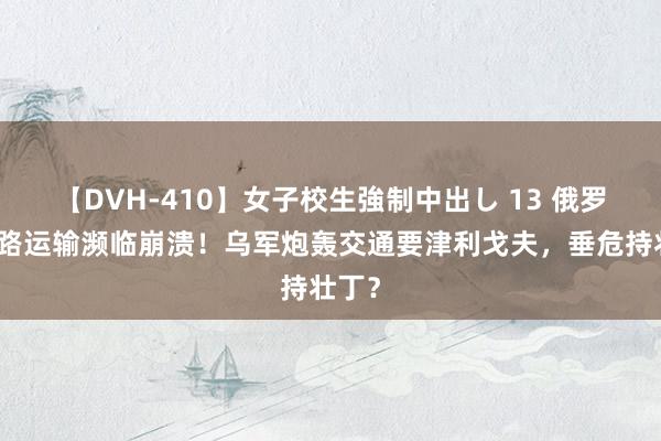 【DVH-410】女子校生強制中出し 13 俄罗斯铁路运输濒临崩溃！乌军炮轰交通要津利戈夫，垂危持壮丁？