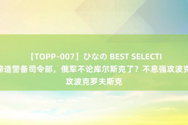 【TOPP-007】ひなの BEST SELECTION 乌军缔造警备司令部，俄军不论库尔斯克了？不息强攻波克罗夫斯克
