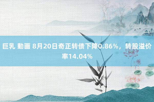 巨乳 動画 8月20日奇正转债下降0.86%，转股溢价率14.04%