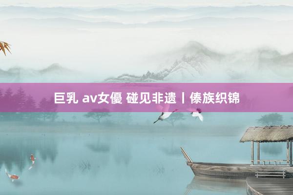 巨乳 av女優 碰见非遗丨傣族织锦