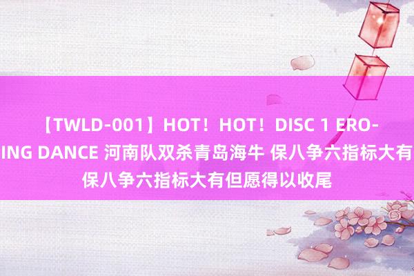 【TWLD-001】HOT！HOT！DISC 1 ERO-BODY BURNING DANCE 河南队双杀青岛海牛 保八争六指标大有但愿得以收尾