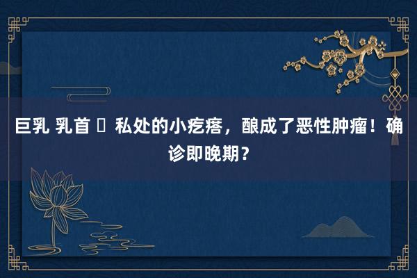 巨乳 乳首 ​私处的小疙瘩，酿成了恶性肿瘤！确诊即晚期？
