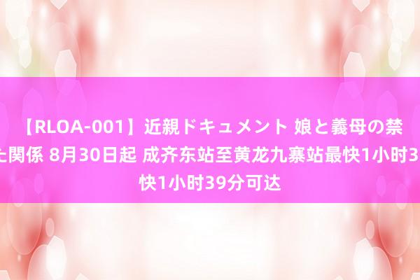 【RLOA-001】近親ドキュメント 娘と義母の禁じられた関係 8月30日起 成齐东站至黄龙九寨站最快1小时39分可达