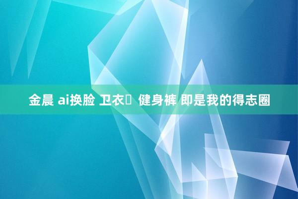 金晨 ai换脸 卫衣➕健身裤 即是我的得志圈