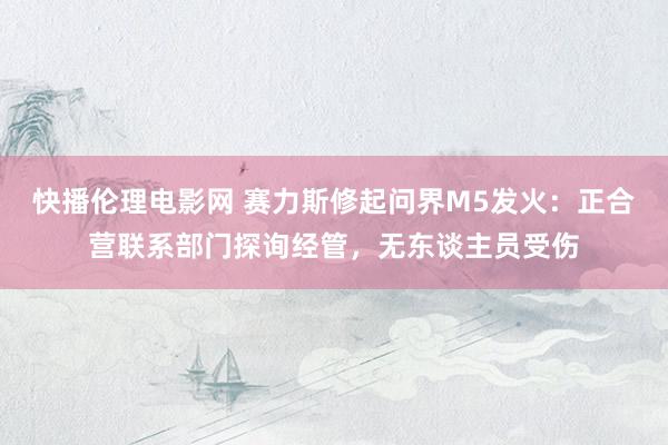 快播伦理电影网 赛力斯修起问界M5发火:正合营联系部门探询经管,无东谈主员受伤
