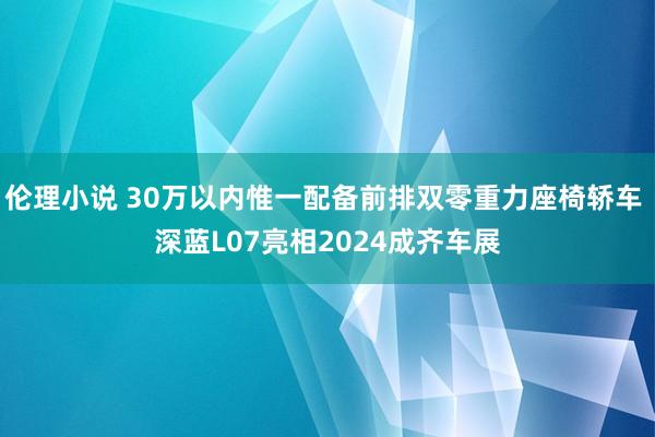 伦理小说 30万以内惟一配备前排双零重力座椅轿车 深蓝L07亮相2024成齐车展