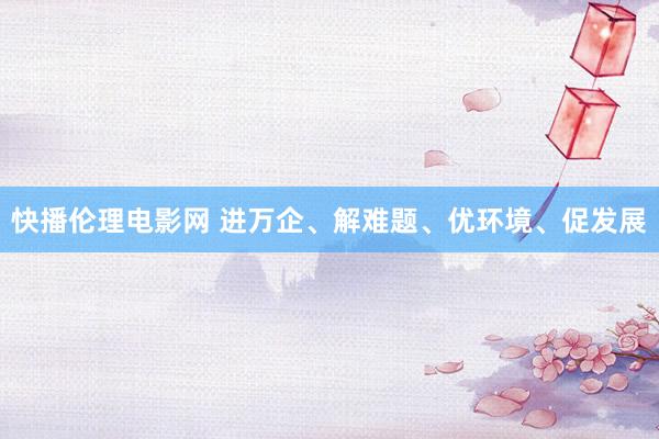 快播伦理电影网 进万企、解难题、优环境、促发展