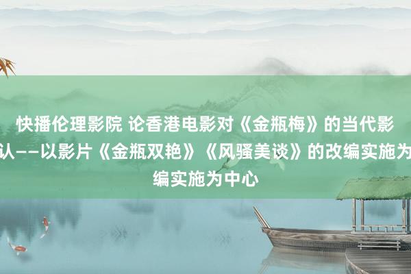 快播伦理影院 论香港电影对《金瓶梅》的当代影像确认——以影片《金瓶双艳》《风骚美谈》的改编实施为中心