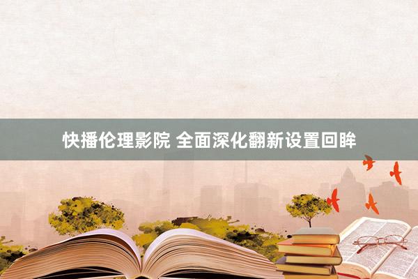 快播伦理影院 全面深化翻新设置回眸