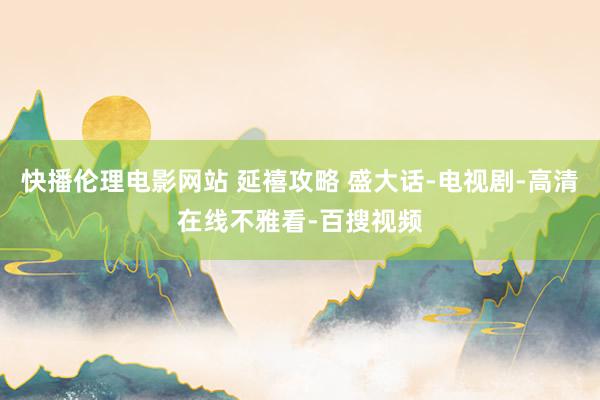 快播伦理电影网站 延禧攻略 盛大话-电视剧-高清在线不雅看-百搜视频