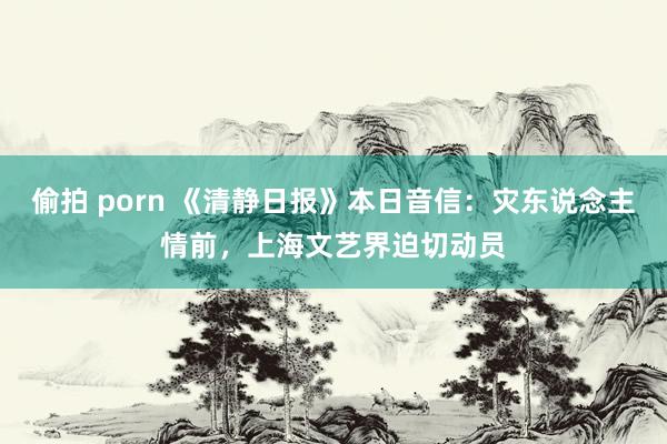 偷拍 porn 《清静日报》本日音信:灾东说念主情前,上海文艺界迫切动员