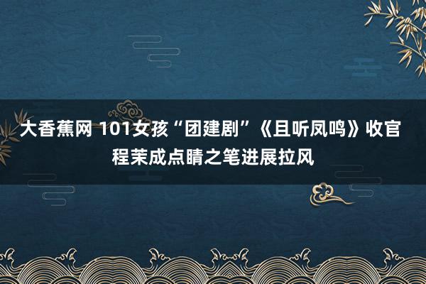 大香蕉网 101女孩“团建剧”《且听凤鸣》收官 程茉成点睛之笔进展拉风