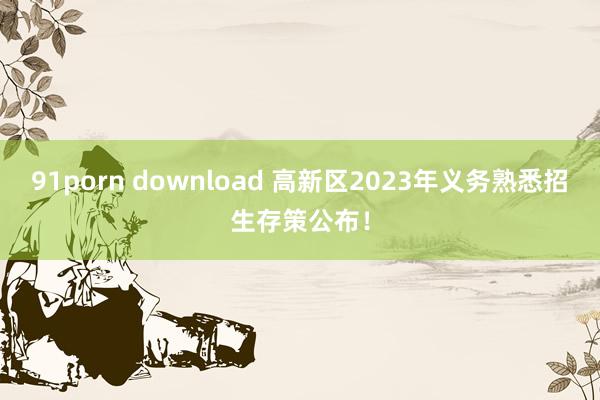 91porn download 高新区2023年义务熟悉招生存策公布！