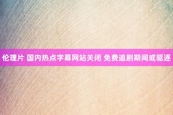 伦理片 国内热点字幕网站关闭 免费追剧期间或驱逐
