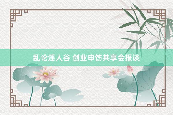 乱论淫人谷 创业申饬共享会报谈