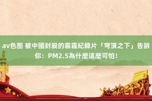 av色图 被中國封殺的霧霾紀錄片「穹頂之下」告訴你:PM2.5為什麼這麼可怕!