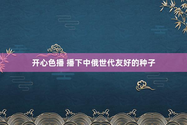 开心色播 播下中俄世代友好的种子