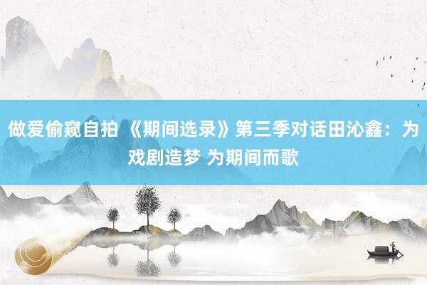 做爱偷窥自拍 《期间选录》第三季对话田沁鑫：为戏剧造梦 为期间而歌