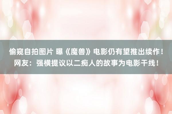 偷窥自拍图片 曝《魔兽》电影仍有望推出续作！网友：强横提议以二痴人的故事为电影干线！