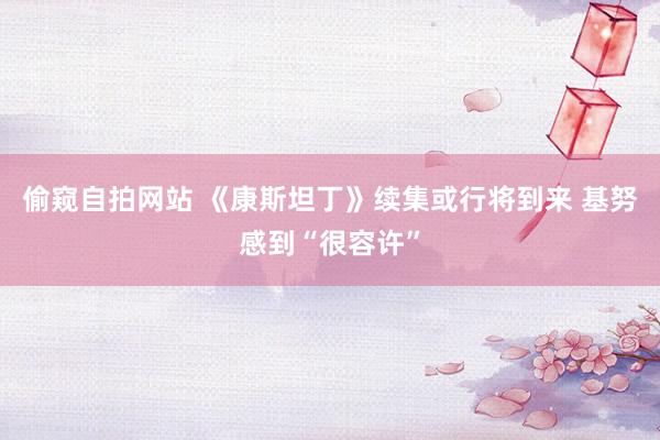 偷窥自拍网站 《康斯坦丁》续集或行将到来 基努感到“很容许”