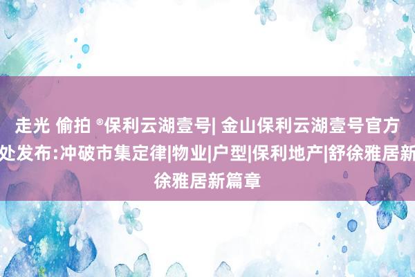 走光 偷拍 ®保利云湖壹号| 金山保利云湖壹号官方售楼处发布:冲破市集定律|物业|户型|保利地产|舒徐雅居新篇章