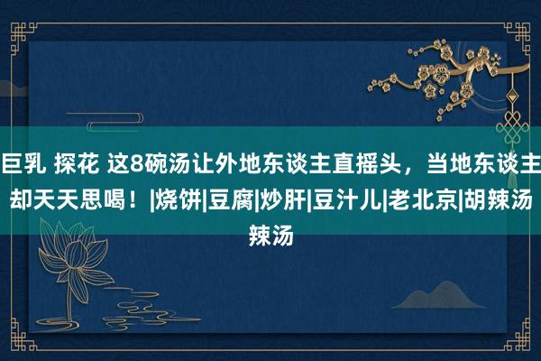 巨乳 探花 这8碗汤让外地东谈主直摇头，当地东谈主却天天思喝！|烧饼|豆腐|炒肝|豆汁儿|老北京|胡辣汤