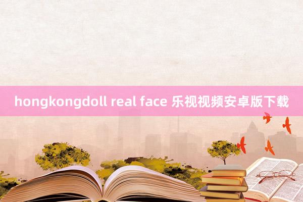 hongkongdoll real face 乐视视频安卓版下载