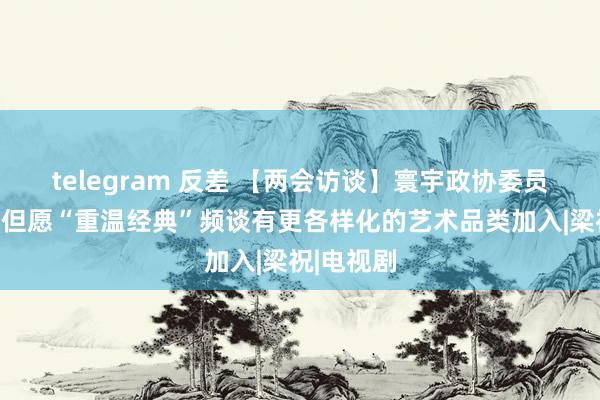 telegram 反差 【两会访谈】寰宇政协委员刘学俊：但愿“重温经典”频谈有更各样化的艺术品类加入|梁祝|电视剧