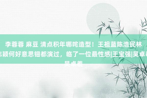 李蓉蓉 麻豆 清点积年哪咤造型！王祖蓝陈浩民林志颖何好意思钿都演过，临了一位最性感|王宝强|吴卓羲